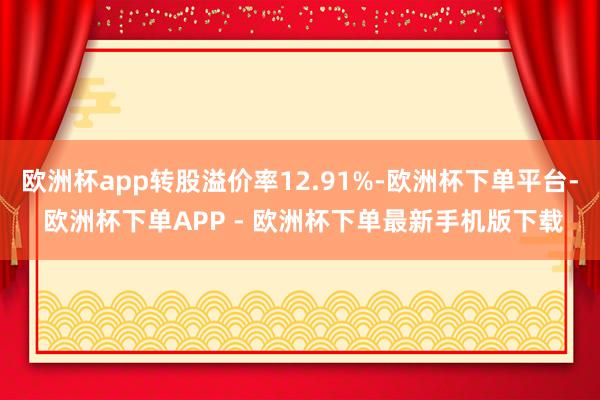 欧洲杯app转股溢价率12.91%-欧洲杯下单平台- 欧洲杯下单APP - 欧洲杯下单最新手机版下载