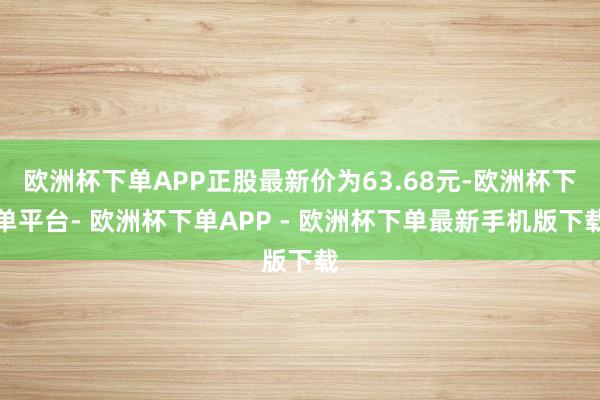 欧洲杯下单APP正股最新价为63.68元-欧洲杯下单平台- 欧洲杯下单APP - 欧洲杯下单最新手机版下载