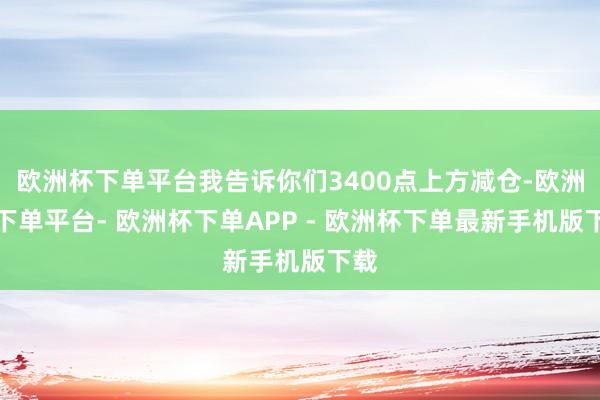 欧洲杯下单平台我告诉你们3400点上方减仓-欧洲杯下单平台- 欧洲杯下单APP - 欧洲杯下单最新手机版下载