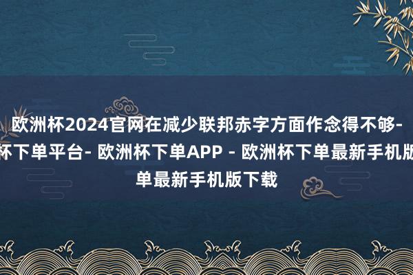 欧洲杯2024官网在减少联邦赤字方面作念得不够-欧洲杯下单平台- 欧洲杯下单APP - 欧洲杯下单最新手机版下载