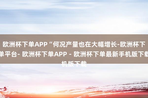 欧洲杯下单APP“何况产量也在大幅增长-欧洲杯下单平台- 欧洲杯下单APP - 欧洲杯下单最新手机版下载