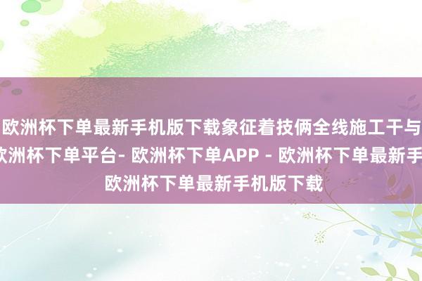 欧洲杯下单最新手机版下载象征着技俩全线施工干与新阶段-欧洲杯下单平台- 欧洲杯下单APP - 欧洲杯下单最新手机版下载