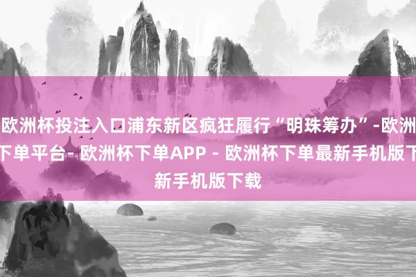 欧洲杯投注入口浦东新区疯狂履行“明珠筹办”-欧洲杯下单平台- 欧洲杯下单APP - 欧洲杯下单最新手机版下载