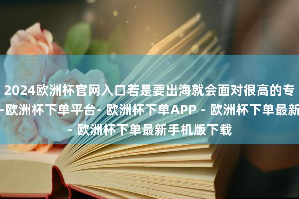 2024欧洲杯官网入口若是要出海就会面对很高的专利侵权风险-欧洲杯下单平台- 欧洲杯下单APP - 欧洲杯下单最新手机版下载
