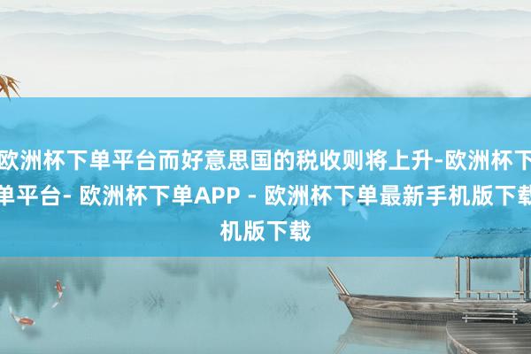 欧洲杯下单平台而好意思国的税收则将上升-欧洲杯下单平台- 欧洲杯下单APP - 欧洲杯下单最新手机版下载