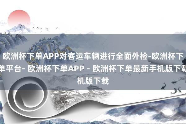 欧洲杯下单APP对客运车辆进行全面外检-欧洲杯下单平台- 欧洲杯下单APP - 欧洲杯下单最新手机版下载