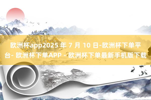 欧洲杯app2025 年 7 月 10 日-欧洲杯下单平台- 欧洲杯下单APP - 欧洲杯下单最新手机版下载