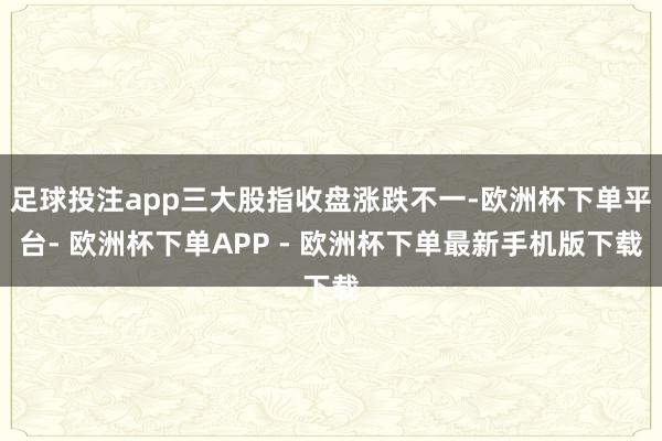 足球投注app三大股指收盘涨跌不一-欧洲杯下单平台- 欧洲杯下单APP - 欧洲杯下单最新手机版下载