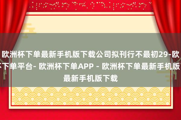 欧洲杯下单最新手机版下载公司拟刊行不最初29-欧洲杯下单平台- 欧洲杯下单APP - 欧洲杯下单最新手机版下载
