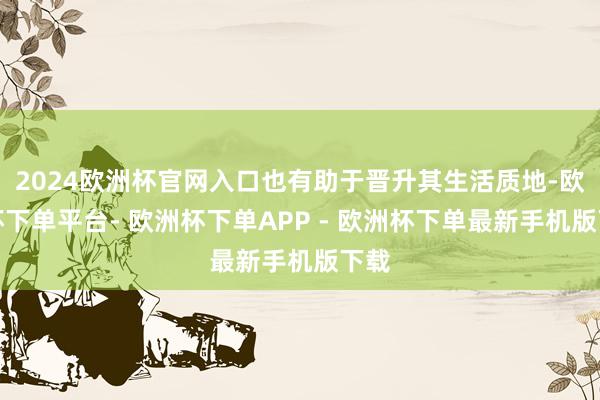 2024欧洲杯官网入口也有助于晋升其生活质地-欧洲杯下单平台- 欧洲杯下单APP - 欧洲杯下单最新手机版下载