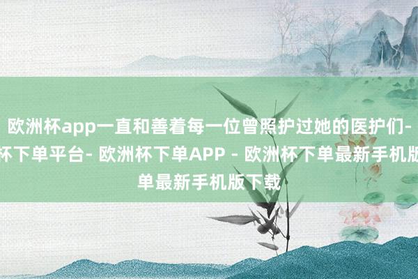 欧洲杯app一直和善着每一位曾照护过她的医护们-欧洲杯下单平台- 欧洲杯下单APP - 欧洲杯下单最新手机版下载