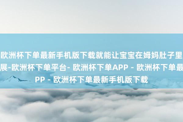 欧洲杯下单最新手机版下载就能让宝宝在姆妈肚子里取得更好的发展-欧洲杯下单平台- 欧洲杯下单APP - 欧洲杯下单最新手机版下载