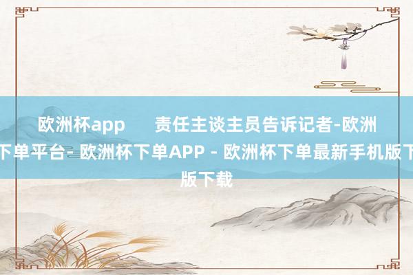 欧洲杯app 责任主谈主员告诉记者-欧洲杯下单平台- 欧洲杯下单APP - 欧洲杯下单最新手机版下载