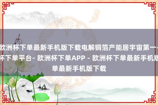 欧洲杯下单最新手机版下载电解铜箔产能居宇宙第一-欧洲杯下单平台- 欧洲杯下单APP - 欧洲杯下单最新手机版下载
