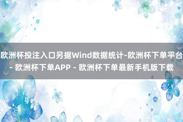 欧洲杯投注入口另据Wind数据统计-欧洲杯下单平台- 欧洲杯下单APP - 欧洲杯下单最新手机版下载