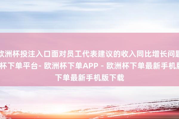欧洲杯投注入口面对员工代表建议的收入同比增长问题-欧洲杯下单平台- 欧洲杯下单APP - 欧洲杯下单最新手机版下载