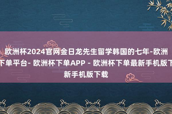 欧洲杯2024官网金日龙先生留学韩国的七年-欧洲杯下单平台- 欧洲杯下单APP - 欧洲杯下单最新手机版下载