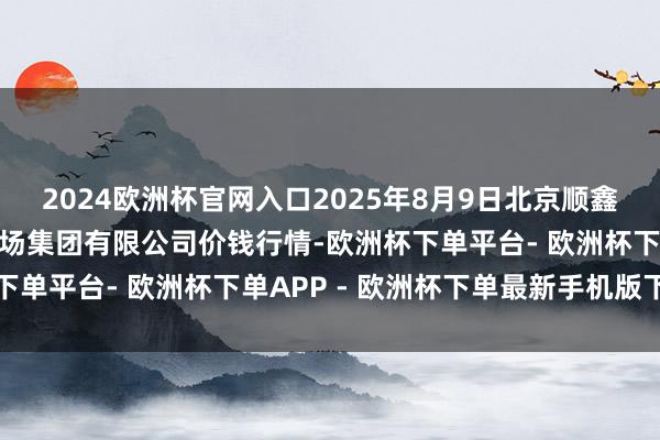 2024欧洲杯官网入口2025年8月9日北京顺鑫石门国外农家具批发商场集团有限公司价钱行情-欧洲杯下单平台- 欧洲杯下单APP - 欧洲杯下单最新手机版下载