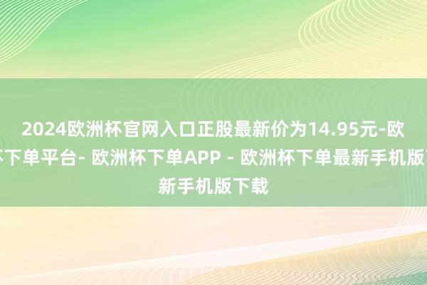 2024欧洲杯官网入口正股最新价为14.95元-欧洲杯下单平台- 欧洲杯下单APP - 欧洲杯下单最新手机版下载