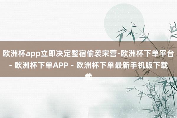 欧洲杯app立即决定整宿偷袭宋营-欧洲杯下单平台- 欧洲杯下单APP - 欧洲杯下单最新手机版下载