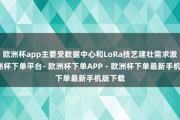 欧洲杯app主要受数据中心和LoRa技艺建壮需求激动-欧洲杯下单平台- 欧洲杯下单APP - 欧洲杯下单最新手机版下载