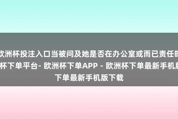 欧洲杯投注入口当被问及她是否在办公室或而已责任时-欧洲杯下单平台- 欧洲杯下单APP - 欧洲杯下单最新手机版下载