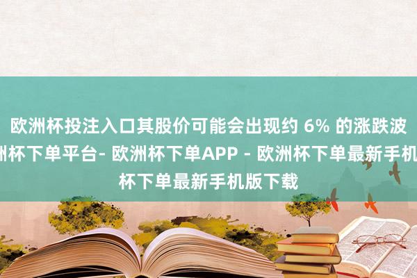 欧洲杯投注入口其股价可能会出现约 6% 的涨跌波动-欧洲杯下单平台- 欧洲杯下单APP - 欧洲杯下单最新手机版下载