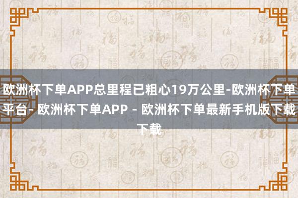 欧洲杯下单APP总里程已粗心19万公里-欧洲杯下单平台- 欧洲杯下单APP - 欧洲杯下单最新手机版下载