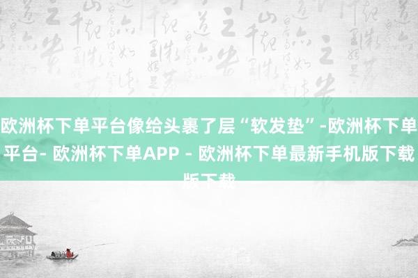 欧洲杯下单平台像给头裹了层“软发垫”-欧洲杯下单平台- 欧洲杯下单APP - 欧洲杯下单最新手机版下载