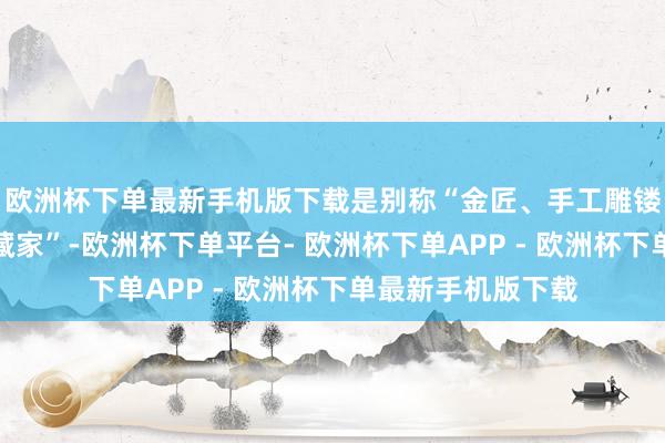 欧洲杯下单最新手机版下载是别称“金匠、手工雕镂师、古董珠宝储藏家”-欧洲杯下单平台- 欧洲杯下单APP - 欧洲杯下单最新手机版下载