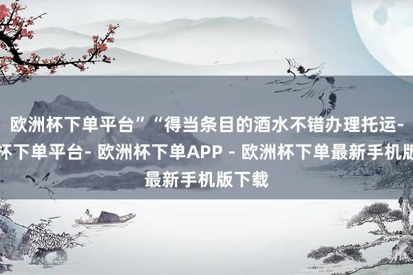 欧洲杯下单平台”　　“得当条目的酒水不错办理托运-欧洲杯下单平台- 欧洲杯下单APP - 欧洲杯下单最新手机版下载