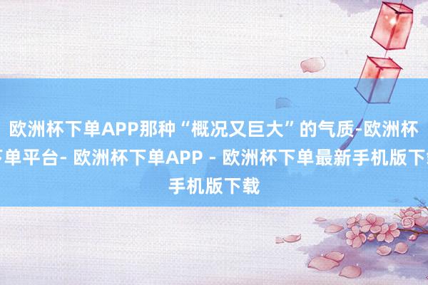 欧洲杯下单APP那种“概况又巨大”的气质-欧洲杯下单平台- 欧洲杯下单APP - 欧洲杯下单最新手机版下载
