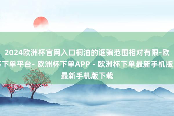 2024欧洲杯官网入口桐油的诓骗范围相对有限-欧洲杯下单平台- 欧洲杯下单APP - 欧洲杯下单最新手机版下载