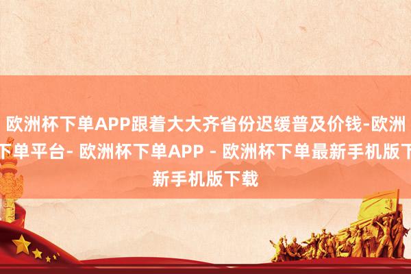 欧洲杯下单APP跟着大大齐省份迟缓普及价钱-欧洲杯下单平台- 欧洲杯下单APP - 欧洲杯下单最新手机版下载