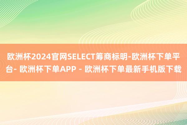 欧洲杯2024官网SELECT筹商标明-欧洲杯下单平台- 欧洲杯下单APP - 欧洲杯下单最新手机版下载