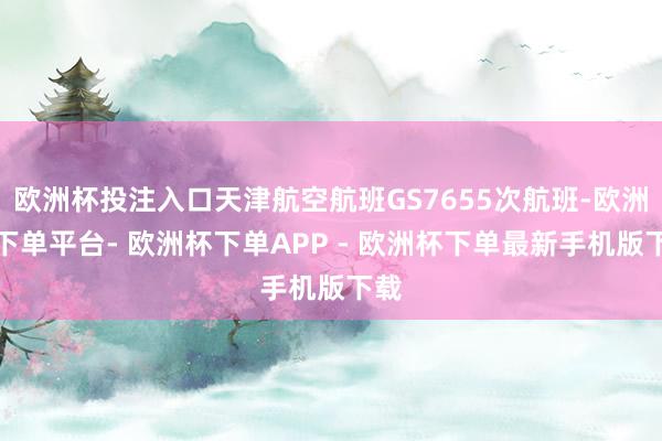 欧洲杯投注入口天津航空航班GS7655次航班-欧洲杯下单平台- 欧洲杯下单APP - 欧洲杯下单最新手机版下载