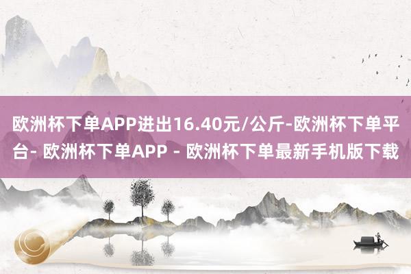欧洲杯下单APP进出16.40元/公斤-欧洲杯下单平台- 欧洲杯下单APP - 欧洲杯下单最新手机版下载