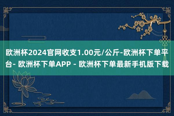 欧洲杯2024官网收支1.00元/公斤-欧洲杯下单平台- 欧洲杯下单APP - 欧洲杯下单最新手机版下载