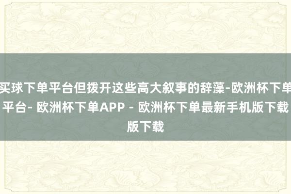 买球下单平台但拨开这些高大叙事的辞藻-欧洲杯下单平台- 欧洲杯下单APP - 欧洲杯下单最新手机版下载