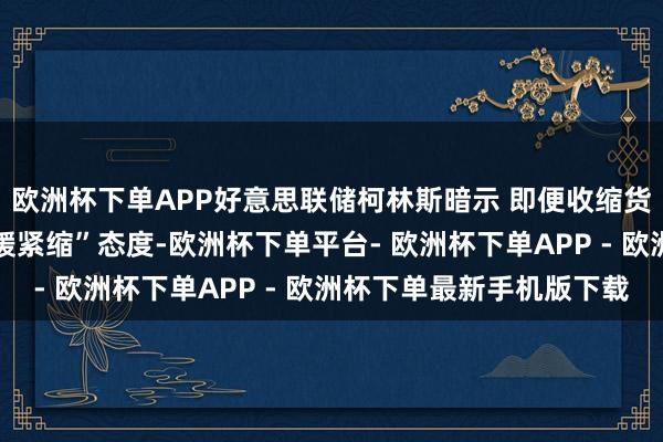 欧洲杯下单APP好意思联储柯林斯暗示 即便收缩货币计谋 仍将保握“和缓紧缩”态度-欧洲杯下单平台- 欧洲杯下单APP - 欧洲杯下单最新手机版下载