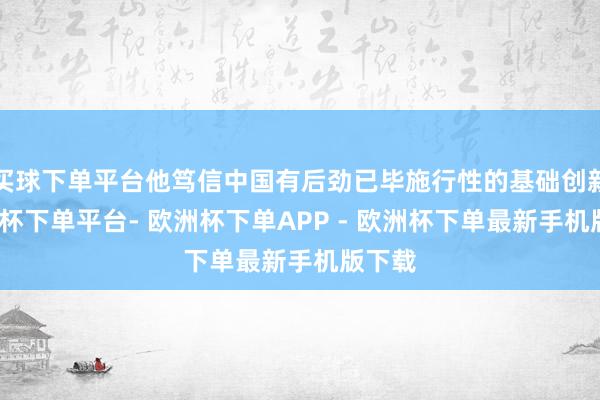 买球下单平台他笃信中国有后劲已毕施行性的基础创新-欧洲杯下单平台- 欧洲杯下单APP - 欧洲杯下单最新手机版下载