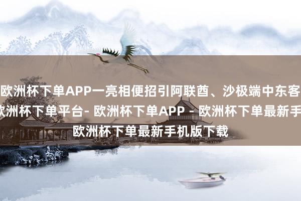 欧洲杯下单APP一亮相便招引阿联酋、沙极端中东客户盘考-欧洲杯下单平台- 欧洲杯下单APP - 欧洲杯下单最新手机版下载