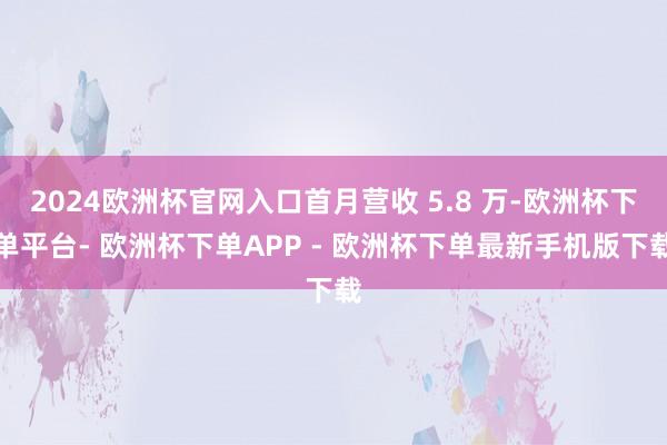 2024欧洲杯官网入口首月营收 5.8 万-欧洲杯下单平台- 欧洲杯下单APP - 欧洲杯下单最新手机版下载