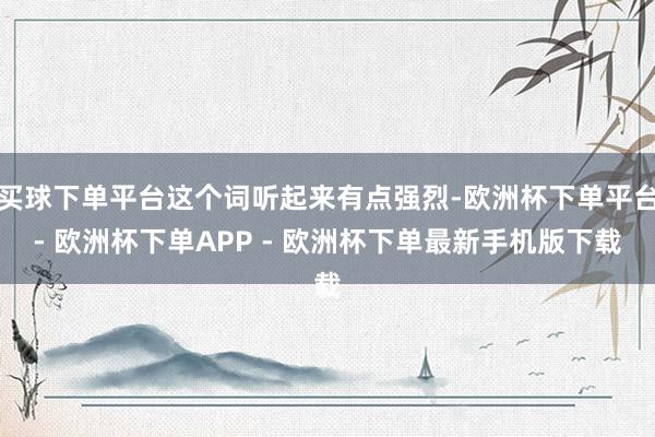 买球下单平台这个词听起来有点强烈-欧洲杯下单平台- 欧洲杯下单APP - 欧洲杯下单最新手机版下载