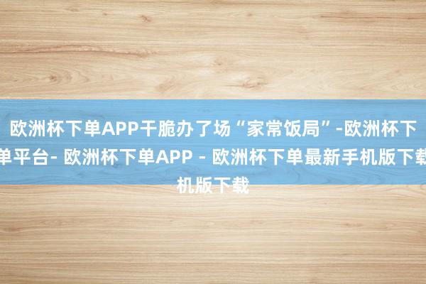 欧洲杯下单APP干脆办了场“家常饭局”-欧洲杯下单平台- 欧洲杯下单APP - 欧洲杯下单最新手机版下载