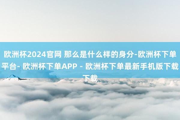 欧洲杯2024官网 那么是什么样的身分-欧洲杯下单平台- 欧洲杯下单APP - 欧洲杯下单最新手机版下载