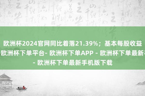 欧洲杯2024官网同比着落21.39%；基本每股收益0.4074元-欧洲杯下单平台- 欧洲杯下单APP - 欧洲杯下单最新手机版下载