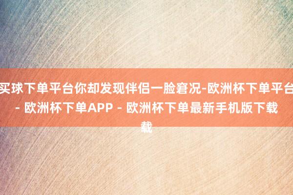 买球下单平台你却发现伴侣一脸窘况-欧洲杯下单平台- 欧洲杯下单APP - 欧洲杯下单最新手机版下载