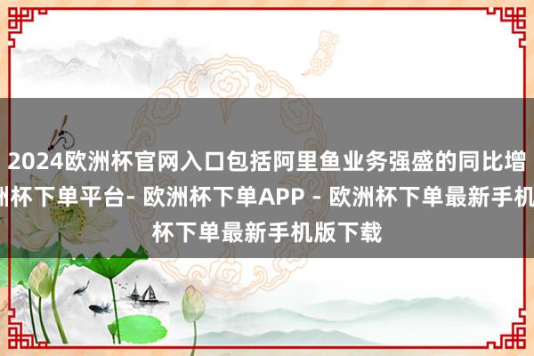 2024欧洲杯官网入口包括阿里鱼业务强盛的同比增长-欧洲杯下单平台- 欧洲杯下单APP - 欧洲杯下单最新手机版下载