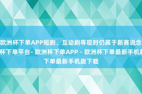 欧洲杯下单APP短剧、互动剧等现时仍属于新赛说念-欧洲杯下单平台- 欧洲杯下单APP - 欧洲杯下单最新手机版下载